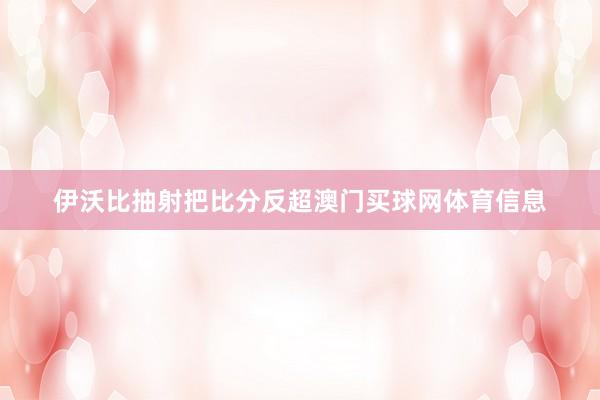伊沃比抽射把比分反超澳门买球网体育信息