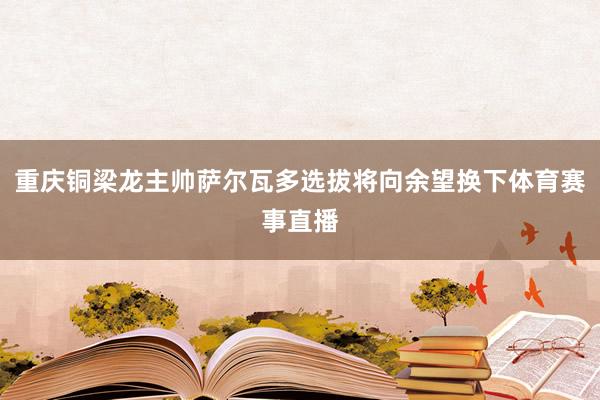 重庆铜梁龙主帅萨尔瓦多选拔将向余望换下体育赛事直播