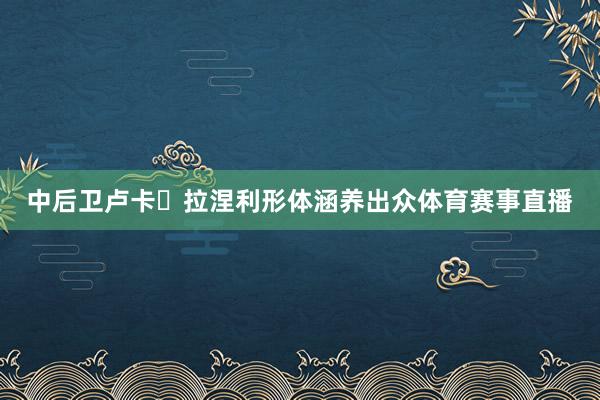 中后卫卢卡・拉涅利形体涵养出众体育赛事直播