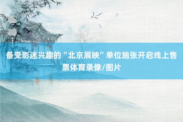 备受影迷兴趣的“北京展映”单位施张开启线上售票体育录像/图片