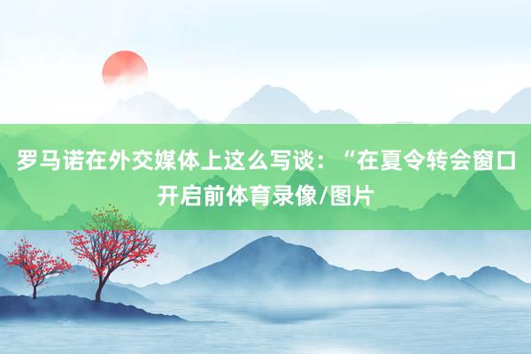 罗马诺在外交媒体上这么写谈：“在夏令转会窗口开启前体育录像/图片