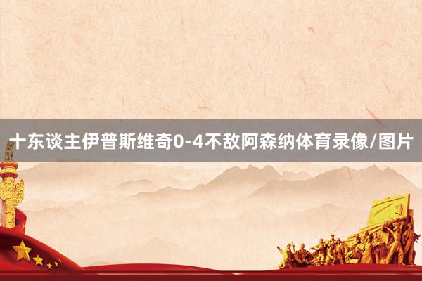十东谈主伊普斯维奇0-4不敌阿森纳体育录像/图片