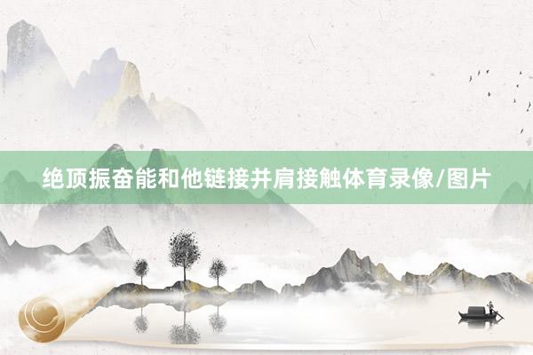 绝顶振奋能和他链接并肩接触体育录像/图片