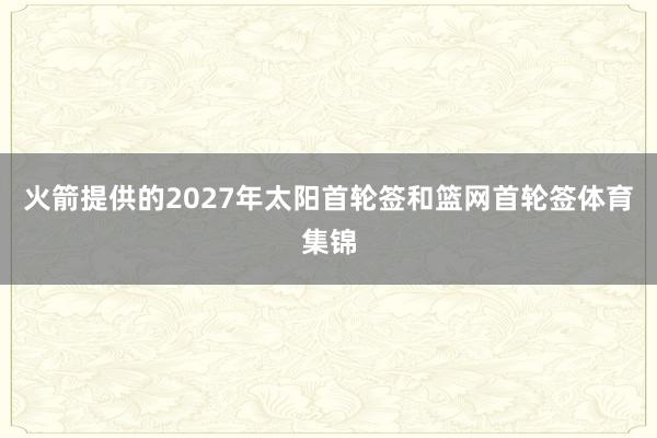 火箭提供的2027年太阳首轮签和篮网首轮签体育集锦