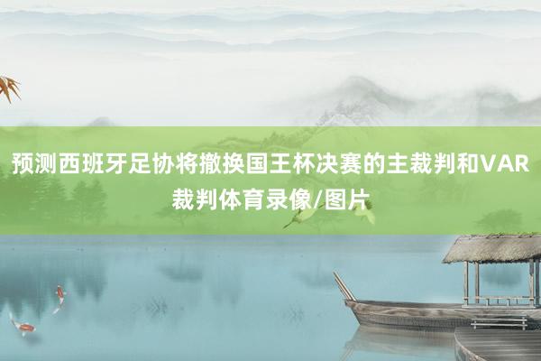 预测西班牙足协将撤换国王杯决赛的主裁判和VAR裁判体育录像/图片