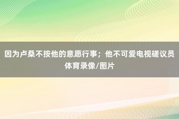 因为卢桑不按他的意愿行事；他不可爱电视磋议员体育录像/图片