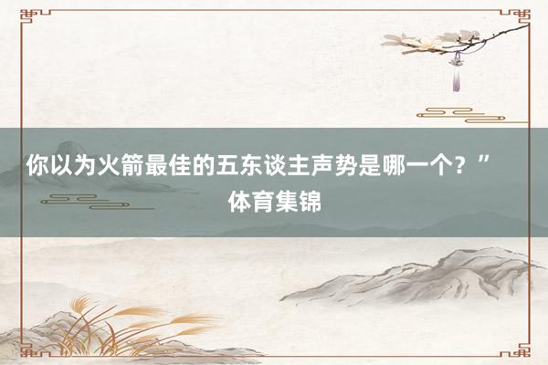 你以为火箭最佳的五东谈主声势是哪一个？”    体育集锦