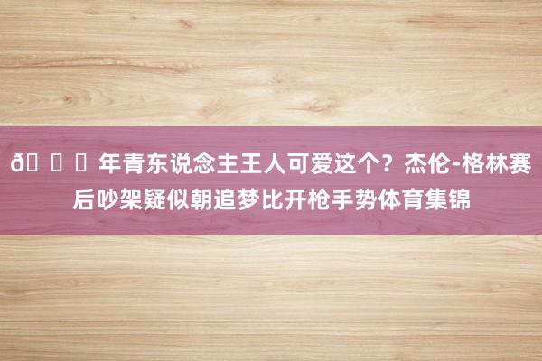 😓年青东说念主王人可爱这个？杰伦-格林赛后吵架疑似朝追梦比开枪手势体育集锦