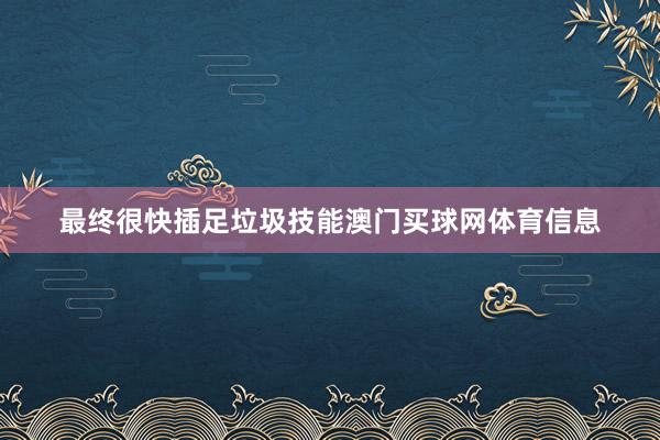 最终很快插足垃圾技能澳门买球网体育信息