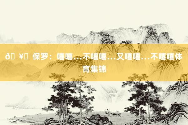 🥊保罗：嘻嘻…不嘻嘻…又嘻嘻…不嘻嘻体育集锦