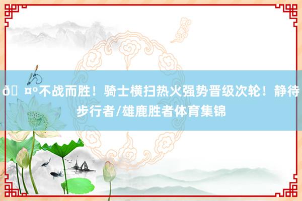 🤺不战而胜！骑士横扫热火强势晋级次轮！静待步行者/雄鹿胜者体育集锦