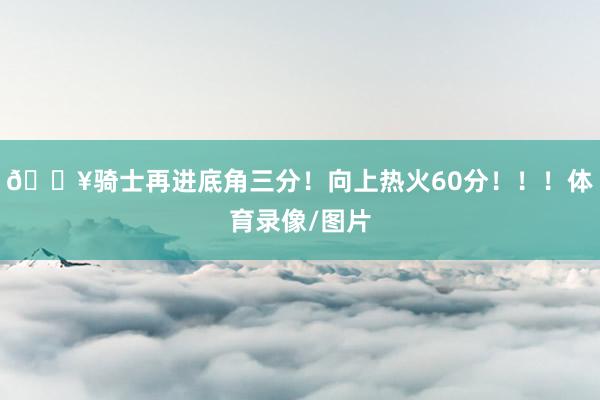 🔥骑士再进底角三分！向上热火60分！！！体育录像/图片