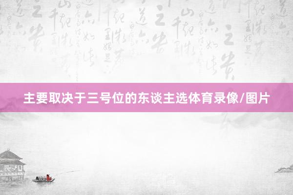 主要取决于三号位的东谈主选体育录像/图片