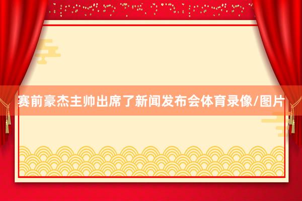赛前豪杰主帅出席了新闻发布会体育录像/图片