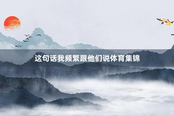这句话我频繁跟他们说体育集锦
