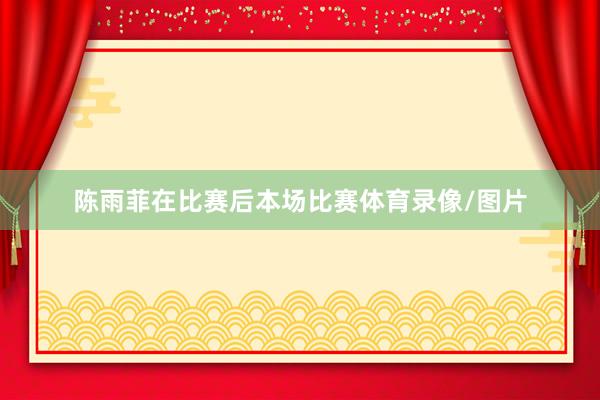 陈雨菲在比赛后本场比赛体育录像/图片