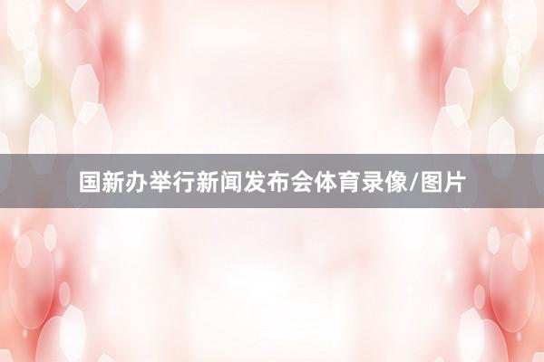 国新办举行新闻发布会体育录像/图片