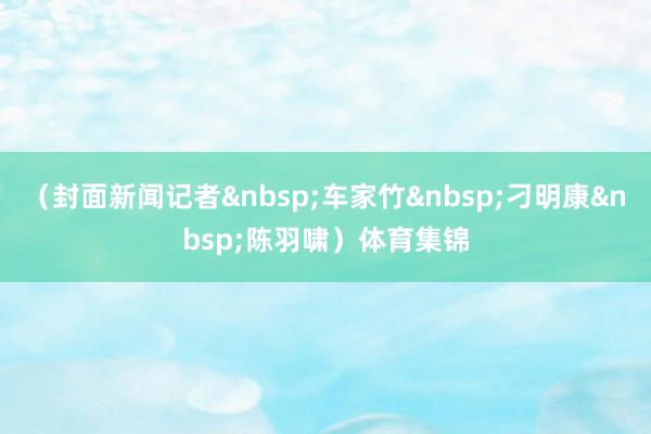 （封面新闻记者&nbsp;车家竹&nbsp;刁明康&nbsp;陈羽啸）体育集锦