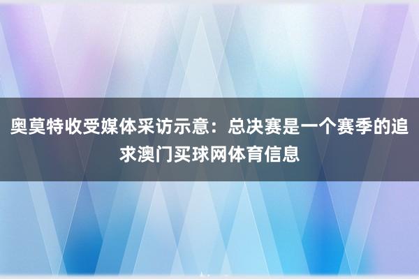 奥莫特收受媒体采访示意：总决赛是一个赛季的追求澳门买球网体育信息