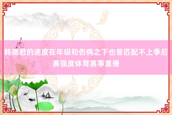 韩德君的速度在年级和伤病之下也曾匹配不上季后赛强度体育赛事直播