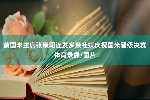 前国米主席张康阳连发多条社媒庆祝国米晋级决赛体育录像/图片