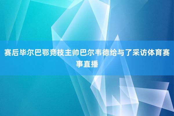 赛后毕尔巴鄂竞技主帅巴尔韦德给与了采访体育赛事直播