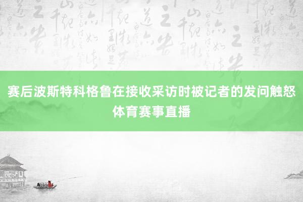 赛后波斯特科格鲁在接收采访时被记者的发问触怒体育赛事直播