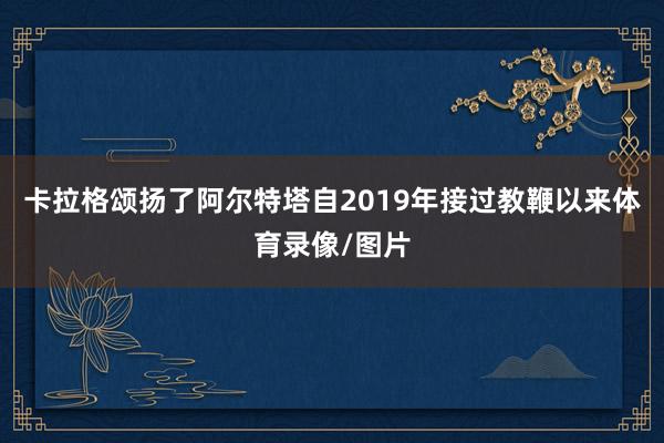 卡拉格颂扬了阿尔特塔自2019年接过教鞭以来体育录像/图片