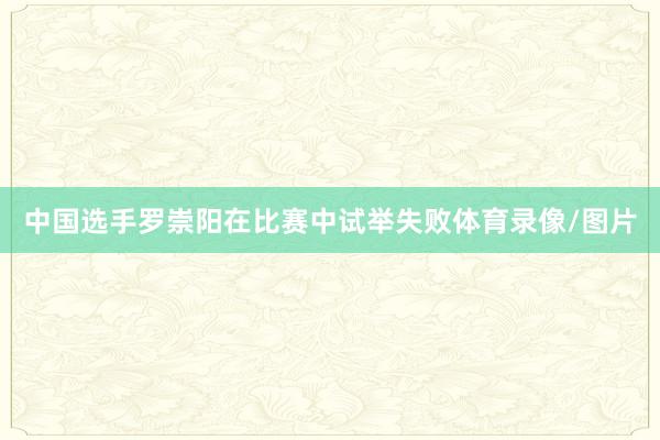 中国选手罗崇阳在比赛中试举失败体育录像/图片