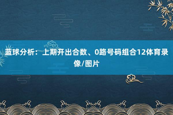 蓝球分析：上期开出合数、0路号码组合12体育录像/图片