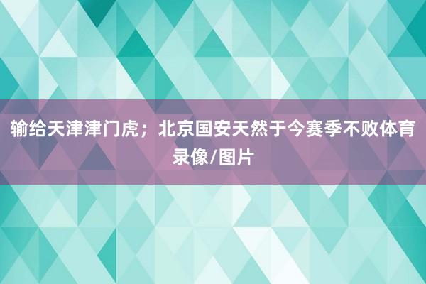 输给天津津门虎；北京国安天然于今赛季不败体育录像/图片