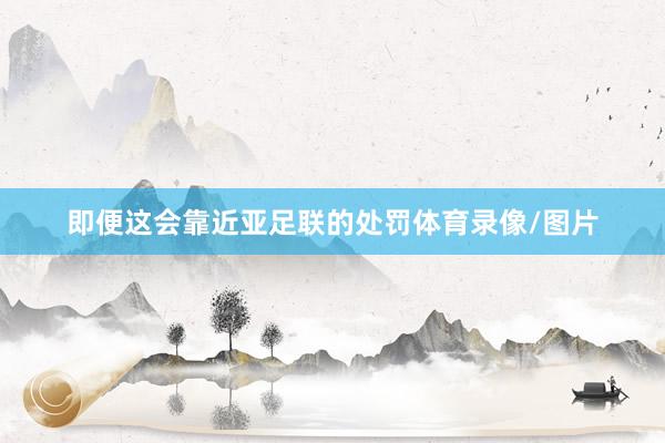 即便这会靠近亚足联的处罚体育录像/图片