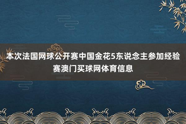 本次法国网球公开赛中国金花5东说念主参加经验赛澳门买球网体育信息