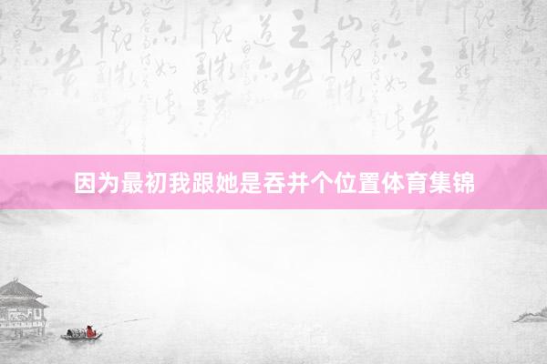 因为最初我跟她是吞并个位置体育集锦