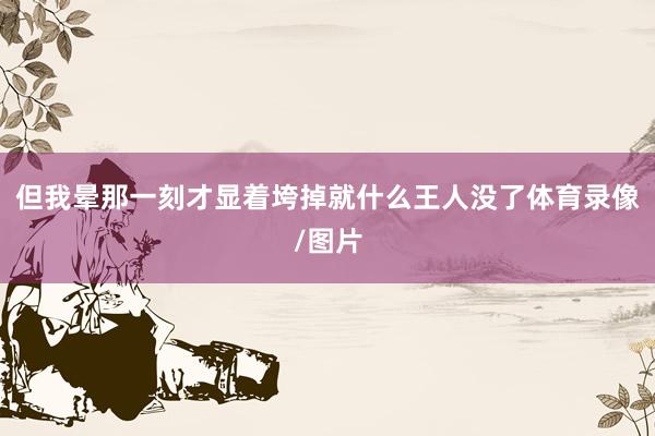 但我晕那一刻才显着垮掉就什么王人没了体育录像/图片