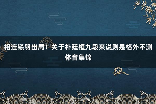 相连铩羽出局！关于朴廷桓九段来说则是格外不测体育集锦