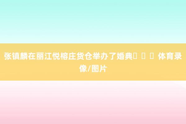 张镇麟在丽江悦榕庄货仓举办了婚典​​​体育录像/图片