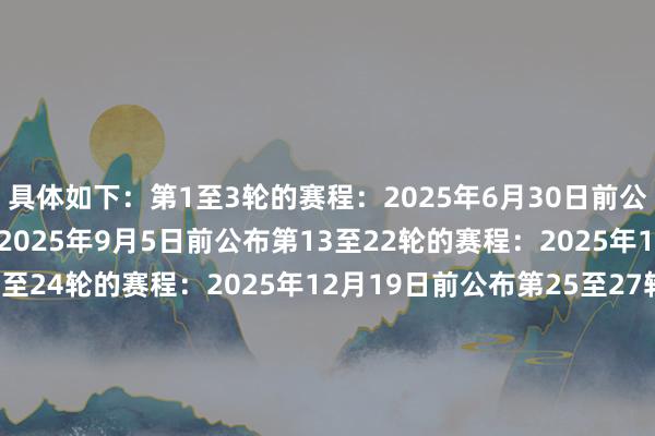 具体如下:第1至3轮的赛程:2025年6月30日前公布第4至12轮的赛程:2025年9月5日前公布第13至22轮的赛程:2025年10月10日前公布第23至24轮的赛程:2025年12月19日前公布第25至27轮的赛程:2026年1月30日前公布第28至30轮的赛程:2026年2月27日前公布第31至33轮的赛程:2026年3月20前公布第34轮至36轮的赛程:2026年4月17日前公布第37轮的赛程:2026年5月11日公布第38轮的赛程:2026年5月18日公布 体育赛事直播