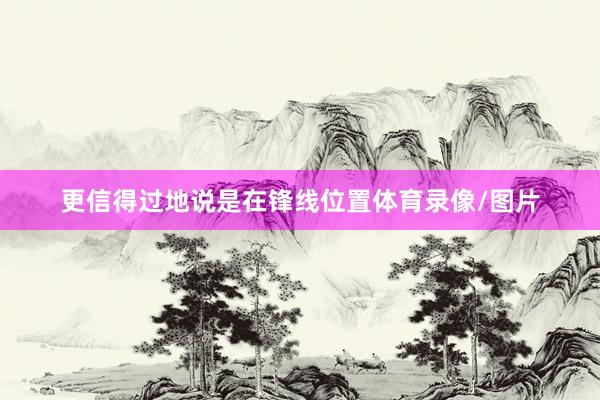 更信得过地说是在锋线位置体育录像/图片