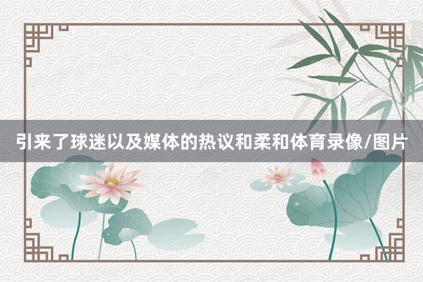 引来了球迷以及媒体的热议和柔和体育录像/图片