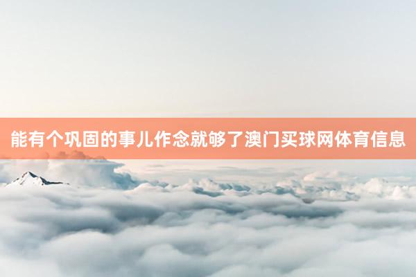 能有个巩固的事儿作念就够了澳门买球网体育信息