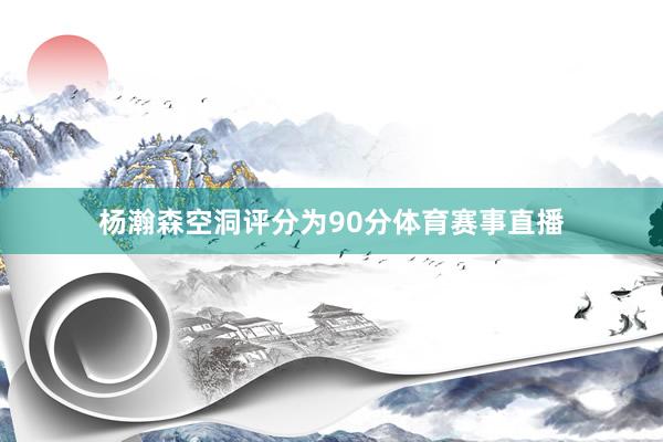 杨瀚森空洞评分为90分体育赛事直播