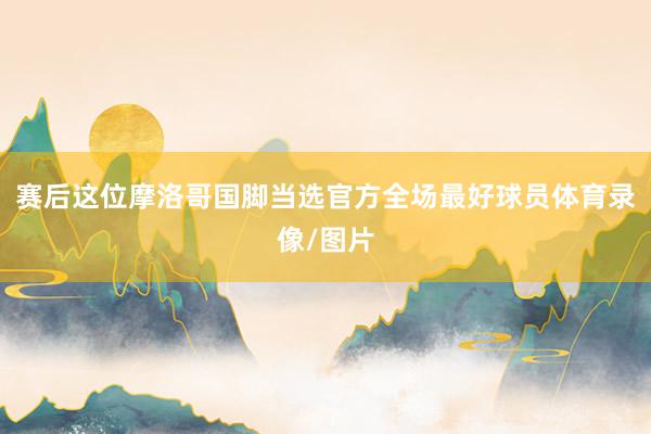 赛后这位摩洛哥国脚当选官方全场最好球员体育录像/图片