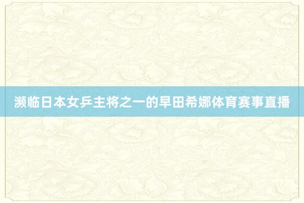 濒临日本女乒主将之一的早田希娜体育赛事直播