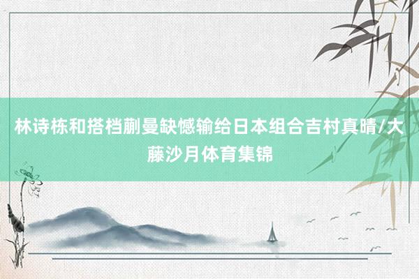 林诗栋和搭档蒯曼缺憾输给日本组合吉村真晴/大藤沙月体育集锦