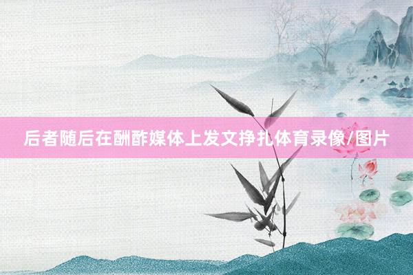 后者随后在酬酢媒体上发文挣扎体育录像/图片