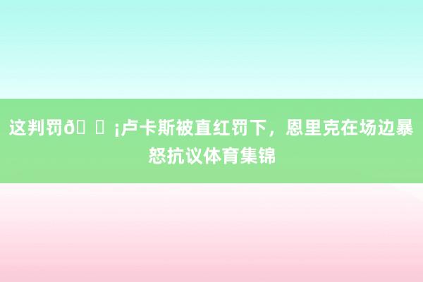 这判罚😡卢卡斯被直红罚下，恩里克在场边暴怒抗议体育集锦