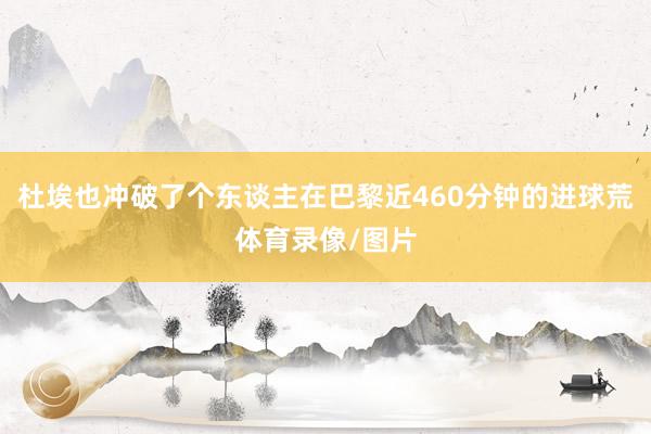 杜埃也冲破了个东谈主在巴黎近460分钟的进球荒体育录像/图片