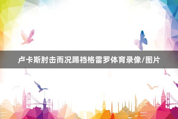 卢卡斯肘击而况踢裆格雷罗体育录像/图片