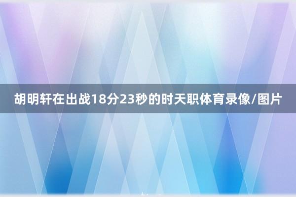 胡明轩在出战18分23秒的时天职体育录像/图片